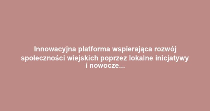 Innowacyjna platforma wspierająca rozwój społeczności wiejskich poprzez lokalne inicjatywy i nowoczesne rolnictwo