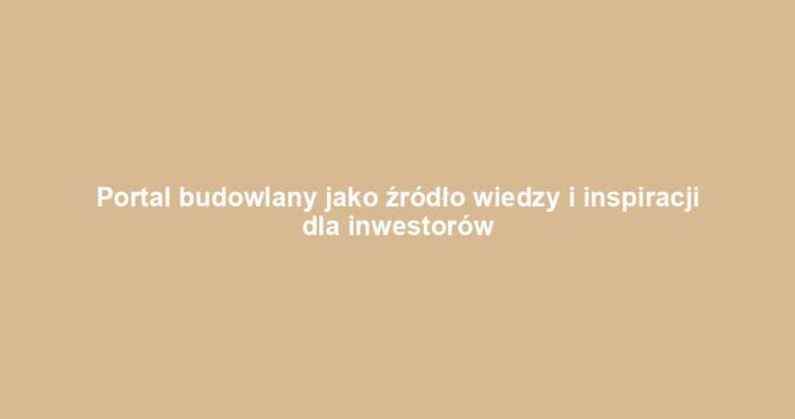 Portal budowlany jako źródło wiedzy i inspiracji dla inwestorów