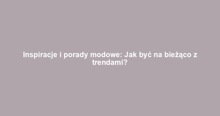 Inspiracje i porady modowe: Jak być na bieżąco z trendami?