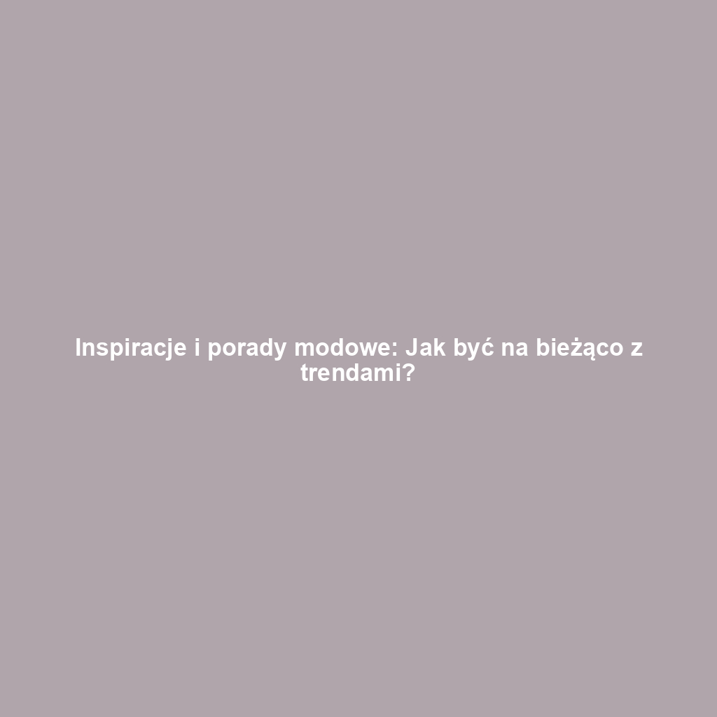 Inspiracje i porady modowe: Jak być na bieżąco z trendami?
