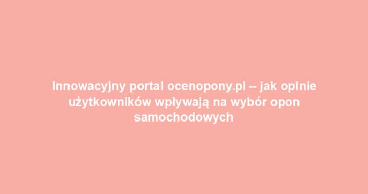 Innowacyjny portal ocenopony.pl – jak opinie użytkowników wpływają na wybór opon samochodowych