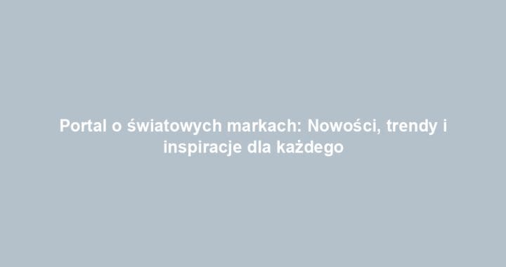 Portal o światowych markach: Nowości, trendy i inspiracje dla każdego