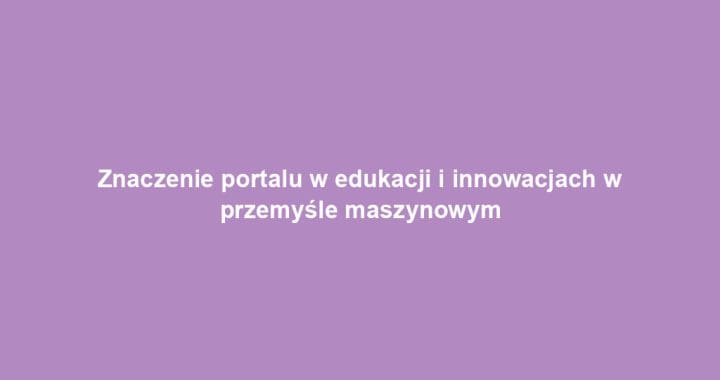 Znaczenie portalu w edukacji i innowacjach w przemyśle maszynowym