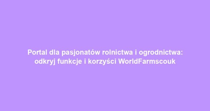 Portal dla pasjonatów rolnictwa i ogrodnictwa: odkryj funkcje i korzyści WorldFarmscouk