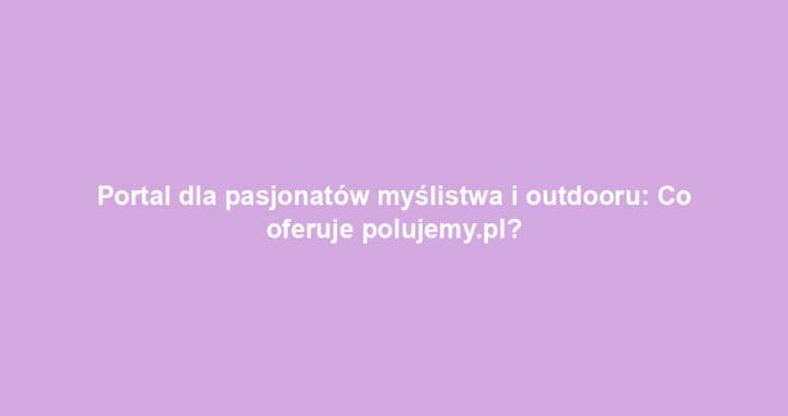 Portal dla pasjonatów myślistwa i outdooru: Co oferuje polujemy.pl?