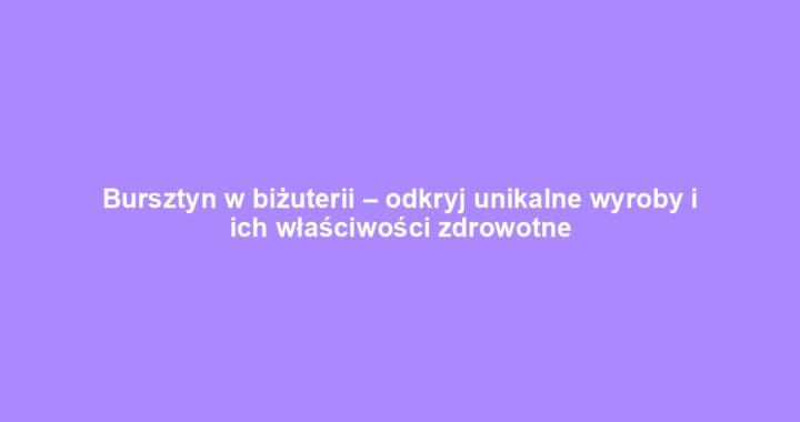 Bursztyn w biżuterii – odkryj unikalne wyroby i ich właściwości zdrowotne