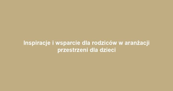 Inspiracje i wsparcie dla rodziców w aranżacji przestrzeni dla dzieci