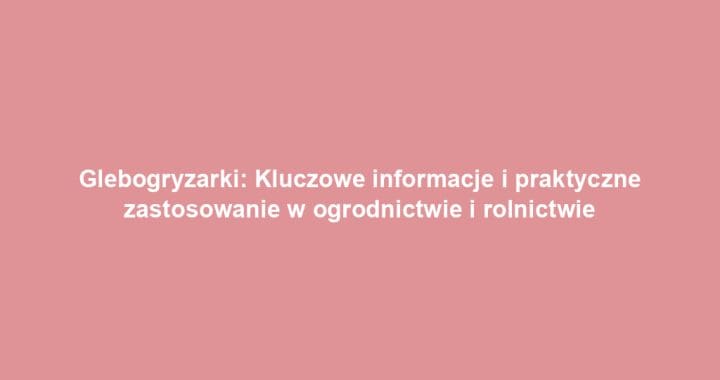 Glebogryzarki: Kluczowe informacje i praktyczne zastosowanie w ogrodnictwie i rolnictwie