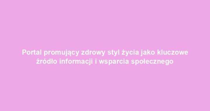 Portal promujący zdrowy styl życia jako kluczowe źródło informacji i wsparcia społecznego