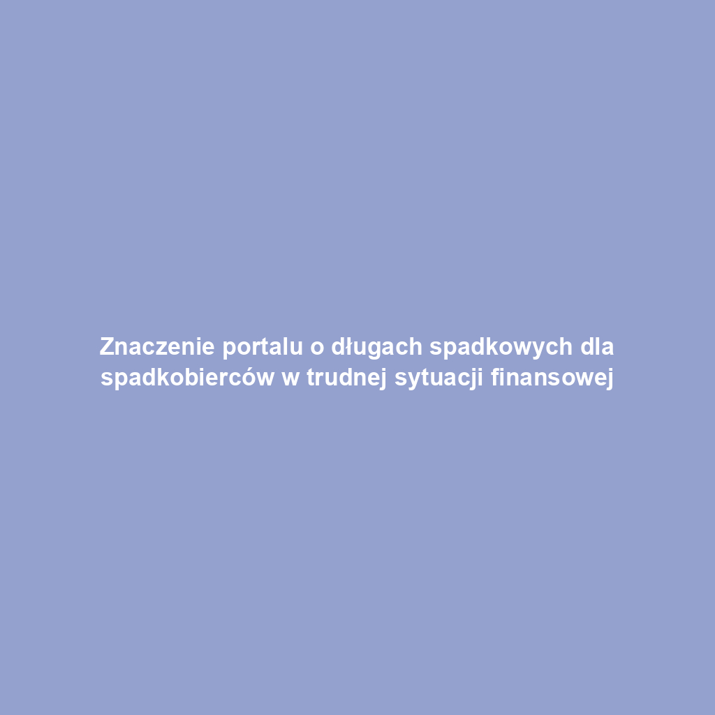 Znaczenie portalu o długach spadkowych dla spadkobierców w trudnej sytuacji finansowej