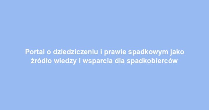 Portal o dziedziczeniu i prawie spadkowym jako źródło wiedzy i wsparcia dla spadkobierców