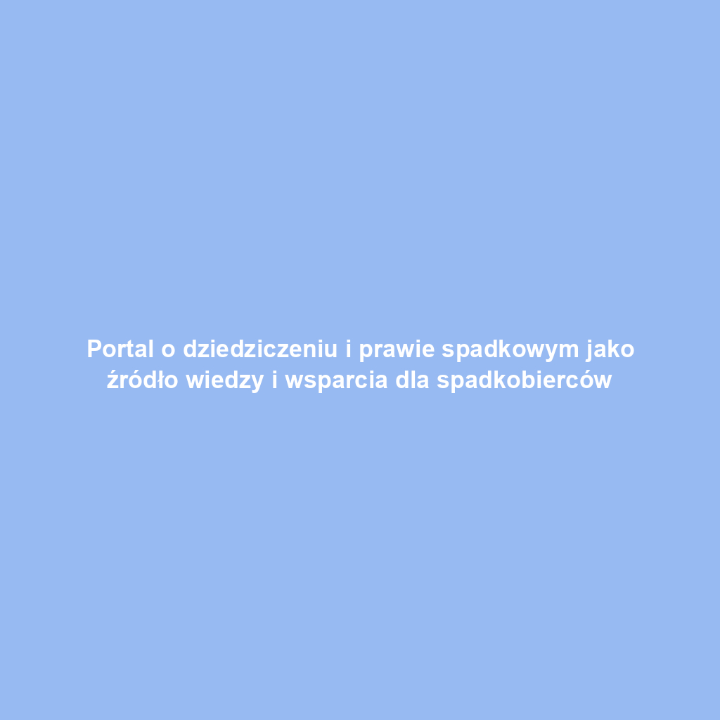 Portal o dziedziczeniu i prawie spadkowym jako źródło wiedzy i wsparcia dla spadkobierców