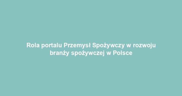 Rola portalu Przemysł Spożywczy w rozwoju branży spożywczej w Polsce
