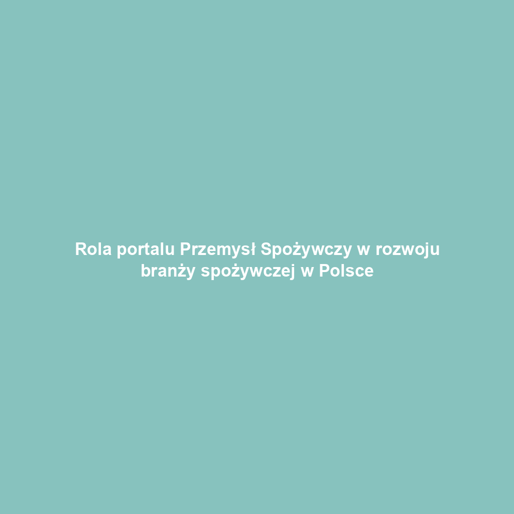 Rola portalu Przemysł Spożywczy w rozwoju branży spożywczej w Polsce