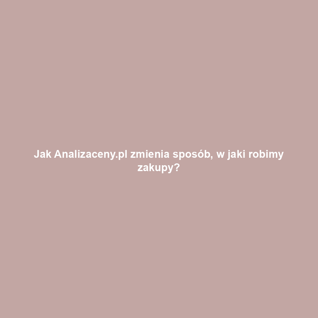 Jak Analizaceny.pl zmienia sposób, w jaki robimy zakupy?