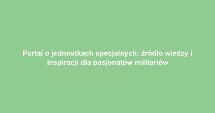 Portal o jednostkach specjalnych: źródło wiedzy i inspiracji dla pasjonatów militariów