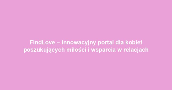 FindLove – Innowacyjny portal dla kobiet poszukujących miłości i wsparcia w relacjach