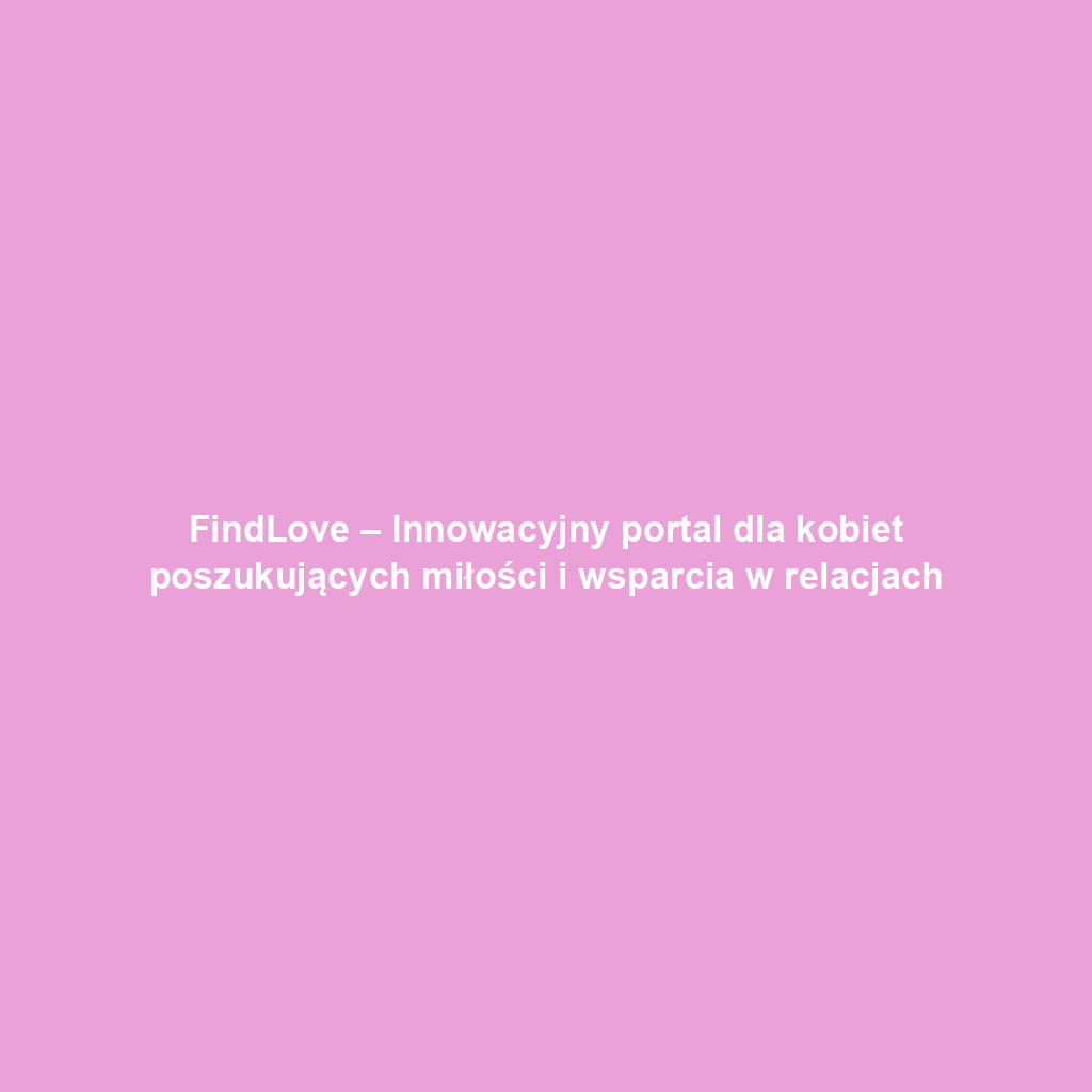 FindLove – Innowacyjny portal dla kobiet poszukujących miłości i wsparcia w relacjach