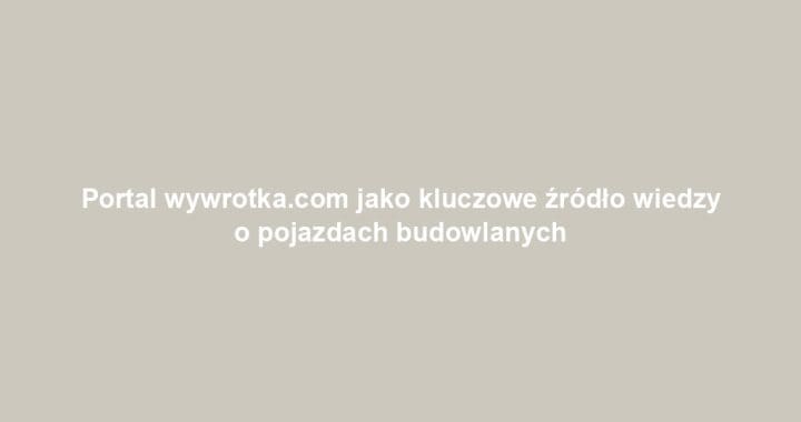 Portal wywrotka.com jako kluczowe źródło wiedzy o pojazdach budowlanych