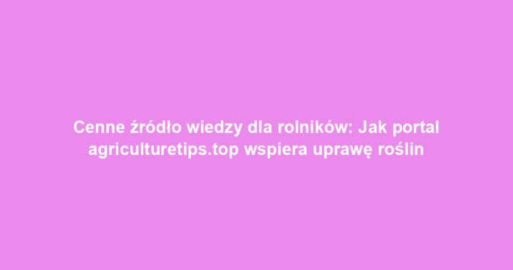 Cenne źródło wiedzy dla rolników: Jak portal agriculturetips.top wspiera uprawę roślin
