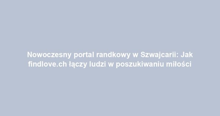 Nowoczesny portal randkowy w Szwajcarii: Jak findlove.ch łączy ludzi w poszukiwaniu miłości