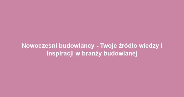 Nowoczesni budowlancy – Twoje źródło wiedzy i inspiracji w branży budowlanej