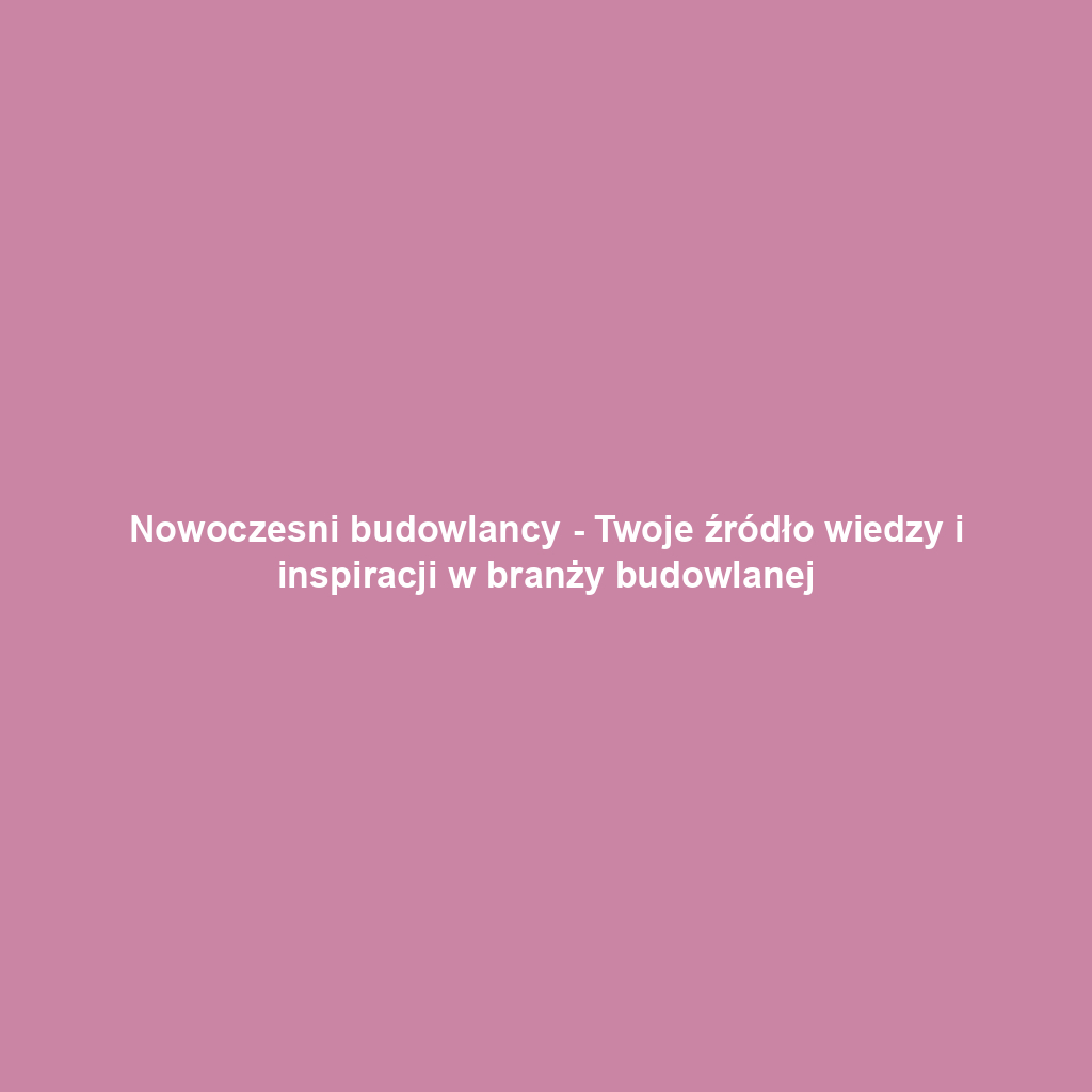 Nowoczesni budowlancy - Twoje źródło wiedzy i inspiracji w branży budowlanej