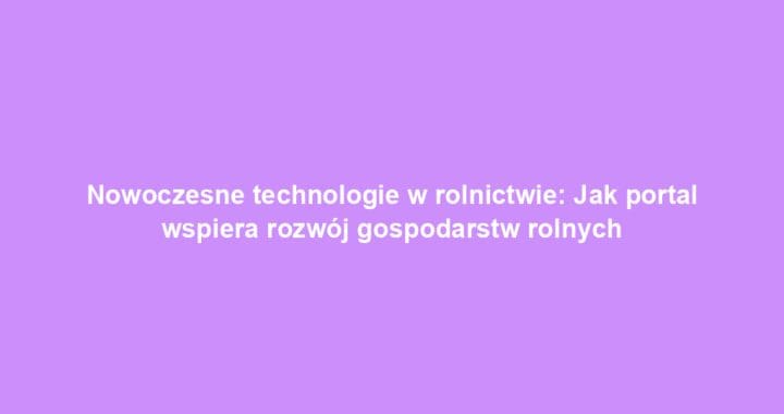 Nowoczesne technologie w rolnictwie: Jak portal wspiera rozwój gospodarstw rolnych