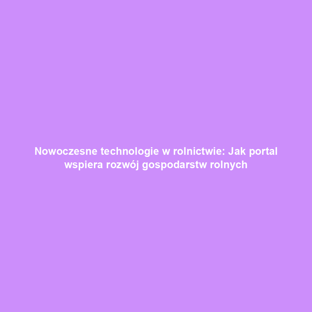 Nowoczesne technologie w rolnictwie: Jak portal wspiera rozwój gospodarstw rolnych