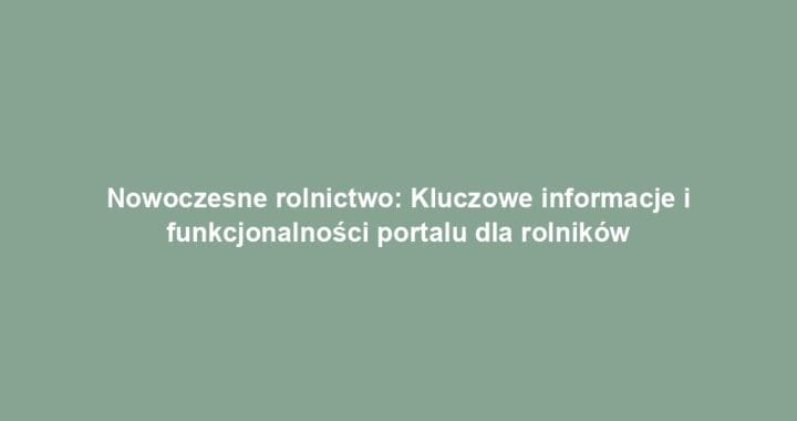 Nowoczesne rolnictwo: Kluczowe informacje i funkcjonalności portalu dla rolników