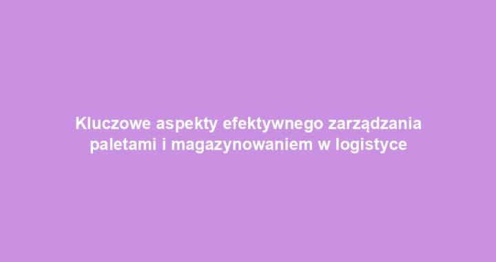 Kluczowe aspekty efektywnego zarządzania paletami i magazynowaniem w logistyce