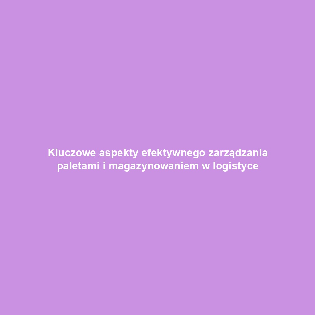 Kluczowe aspekty efektywnego zarządzania paletami i magazynowaniem w logistyce