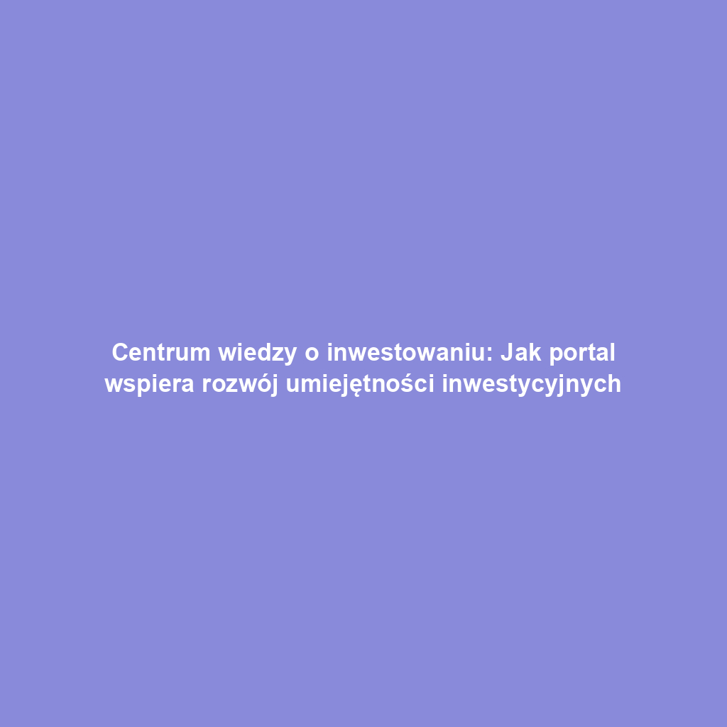 Centrum wiedzy o inwestowaniu: Jak portal wspiera rozwój umiejętności inwestycyjnych