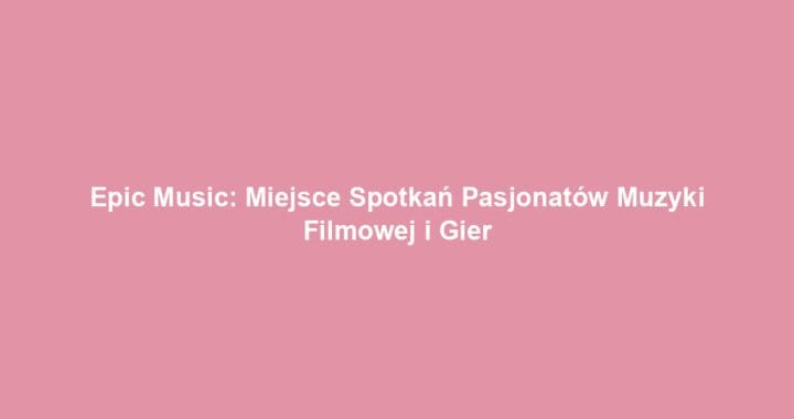 Epic Music: Miejsce Spotkań Pasjonatów Muzyki Filmowej i Gier