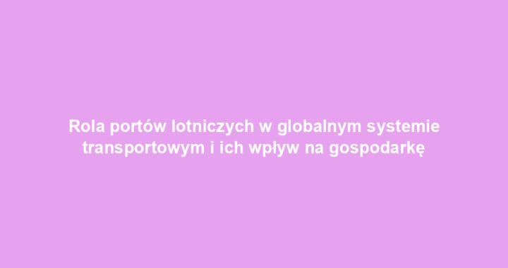 Rola portów lotniczych w globalnym systemie transportowym i ich wpływ na gospodarkę
