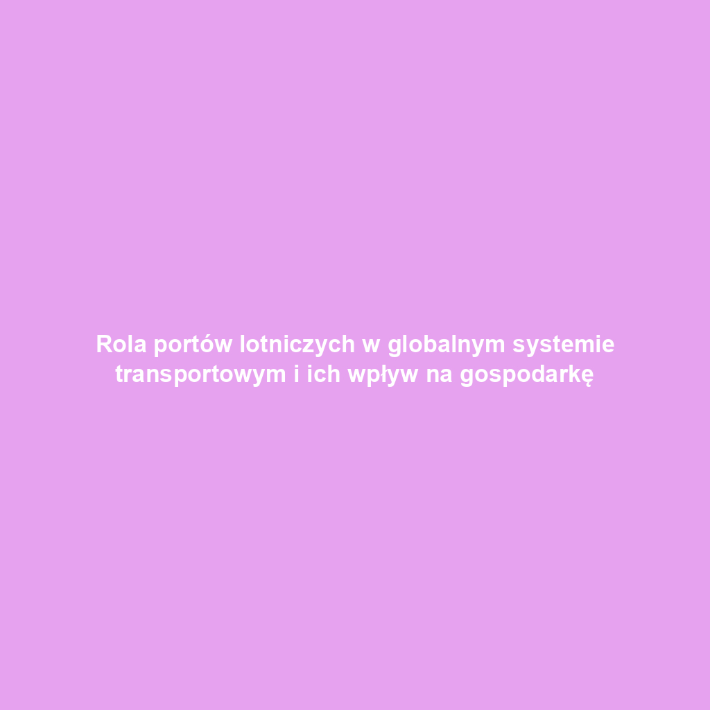 Rola portów lotniczych w globalnym systemie transportowym i ich wpływ na gospodarkę