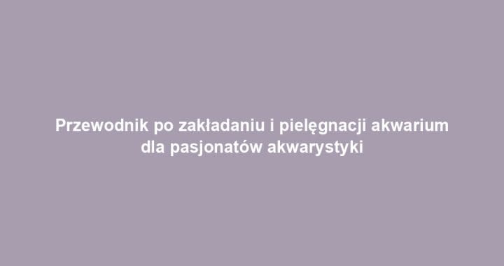 Przewodnik po zakładaniu i pielęgnacji akwarium dla pasjonatów akwarystyki
