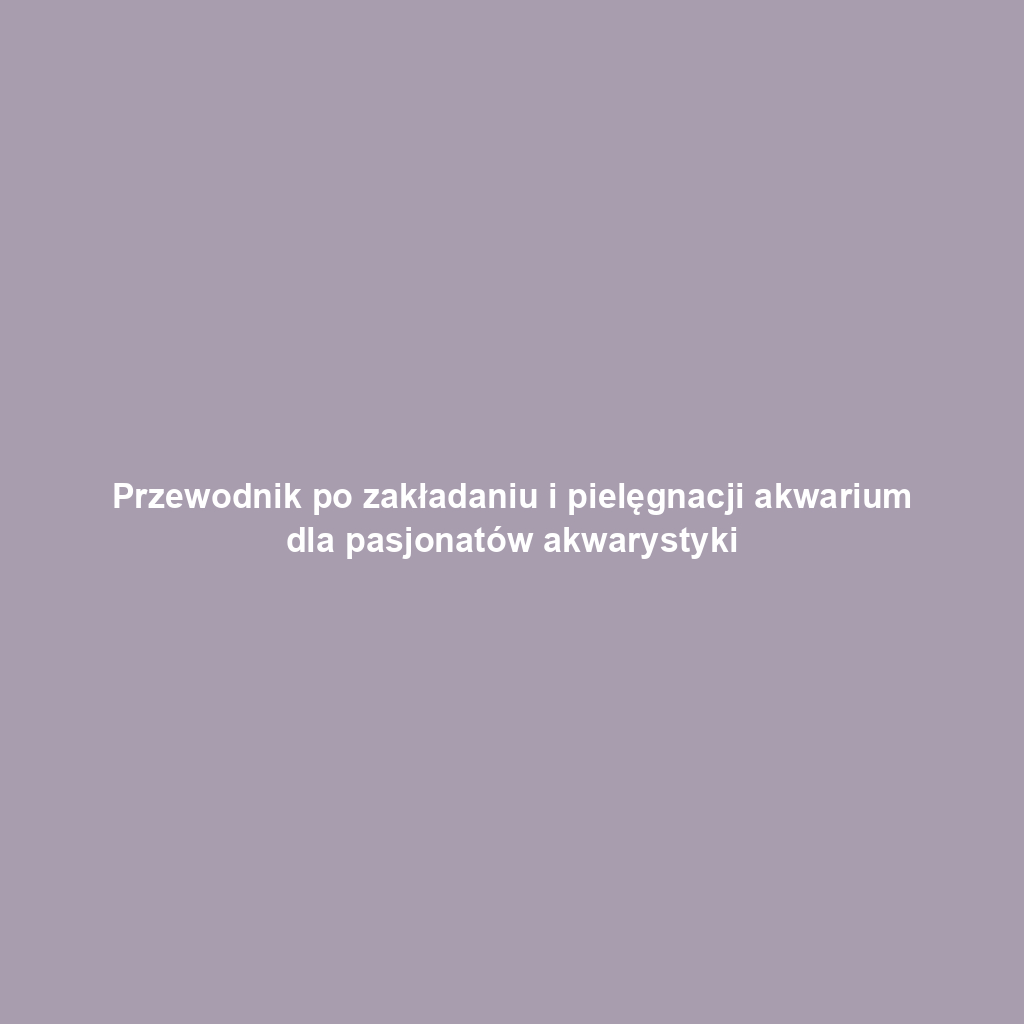 Przewodnik po zakładaniu i pielęgnacji akwarium dla pasjonatów akwarystyki