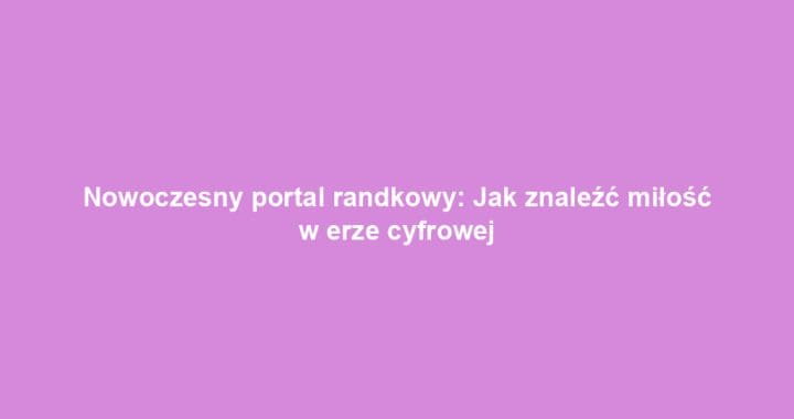 Nowoczesny portal randkowy: Jak znaleźć miłość w erze cyfrowej