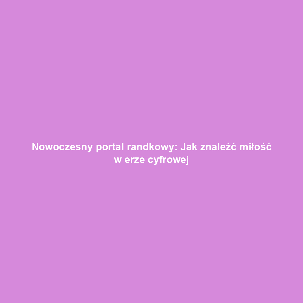 Nowoczesny portal randkowy: Jak znaleźć miłość w erze cyfrowej