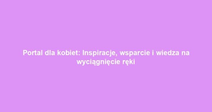 Portal dla kobiet: Inspiracje, wsparcie i wiedza na wyciągnięcie ręki