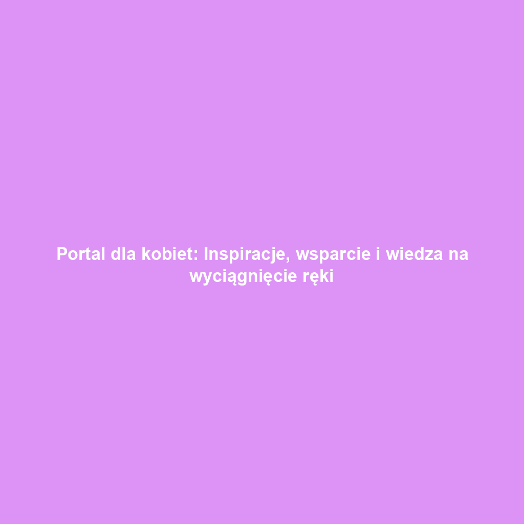 Portal dla kobiet: Inspiracje, wsparcie i wiedza na wyciągnięcie ręki