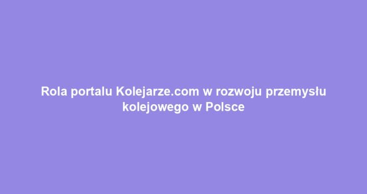 Rola portalu Kolejarze.com w rozwoju przemysłu kolejowego w Polsce