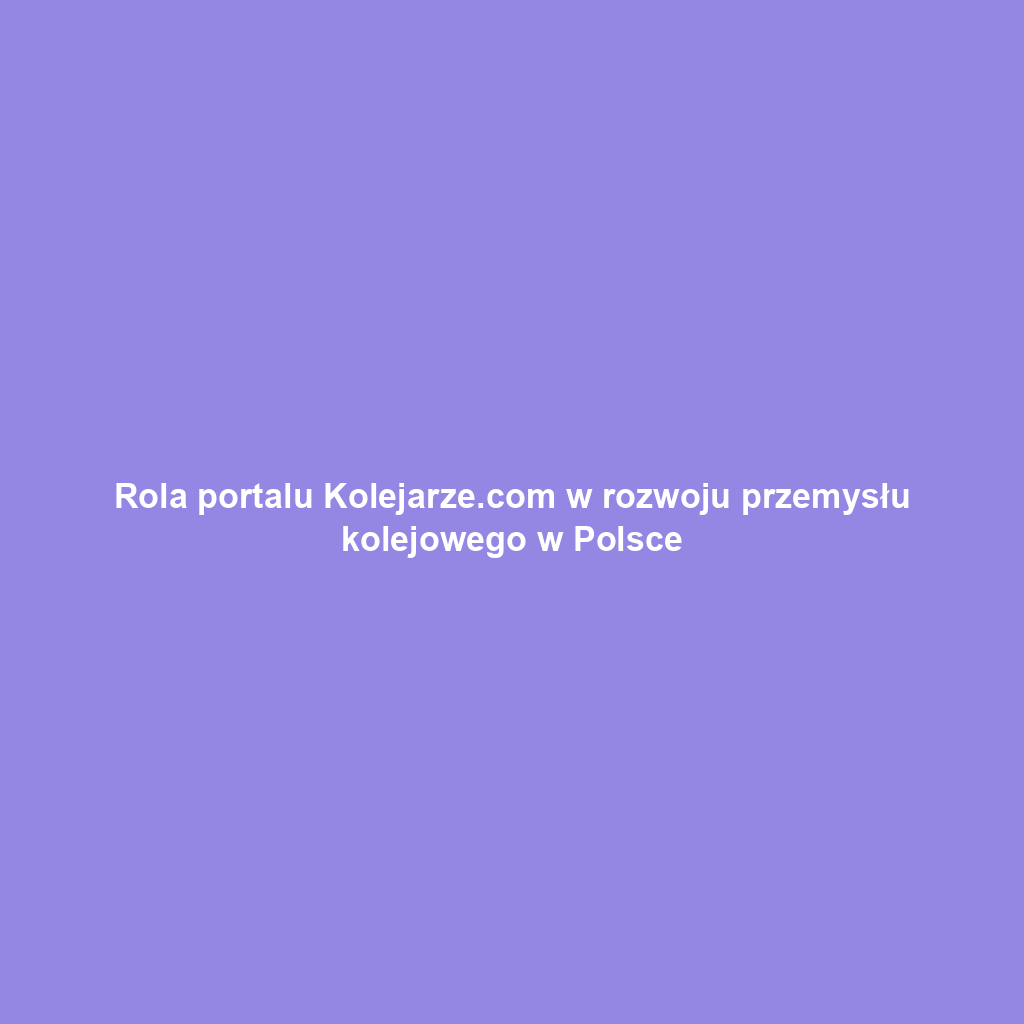 Rola portalu Kolejarze.com w rozwoju przemysłu kolejowego w Polsce