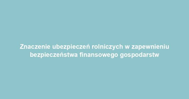 Znaczenie ubezpieczeń rolniczych w zapewnieniu bezpieczeństwa finansowego gospodarstw