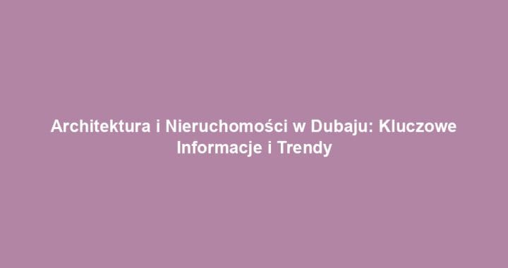 Architektura i Nieruchomości w Dubaju: Kluczowe Informacje i Trendy
