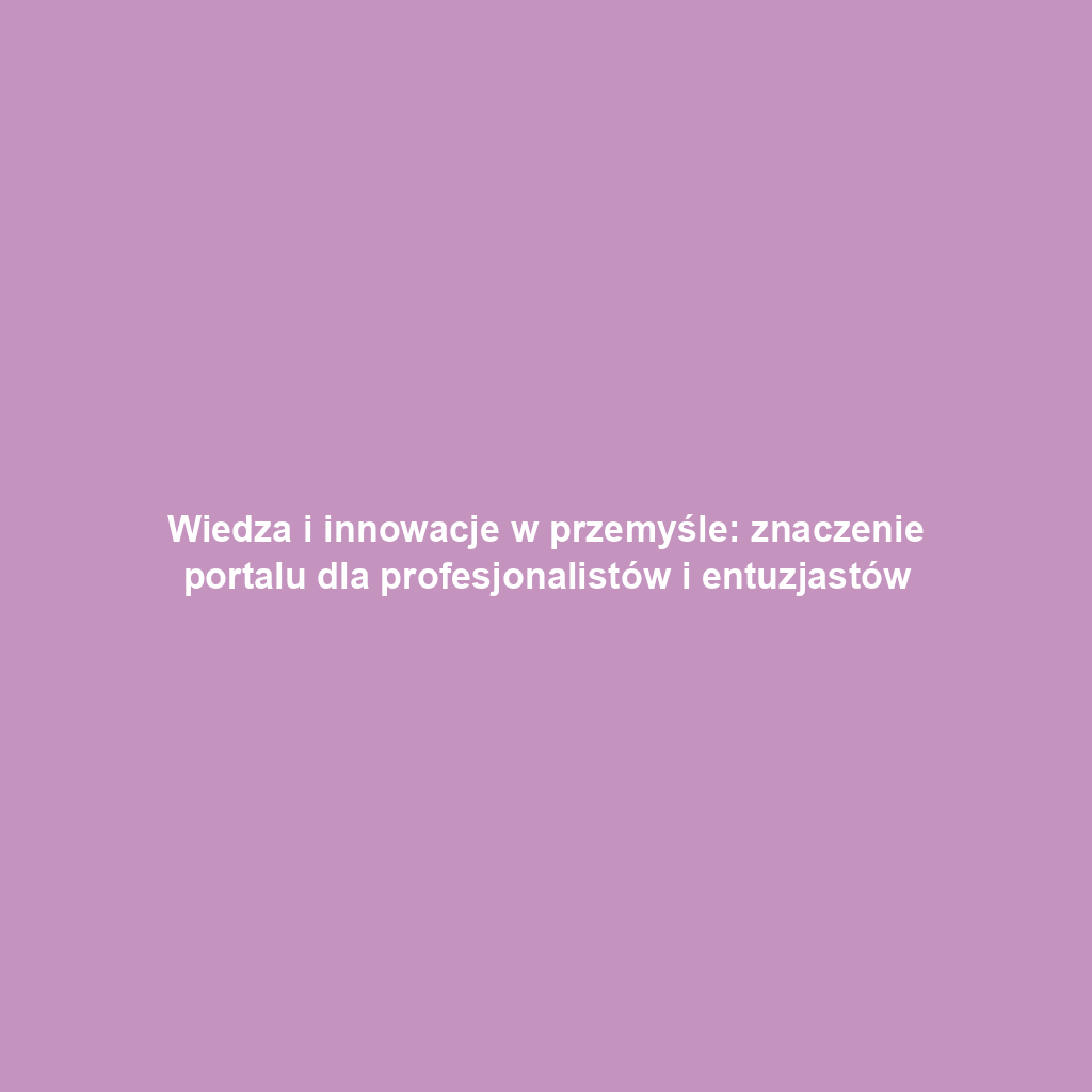 Wiedza i innowacje w przemyśle: znaczenie portalu dla profesjonalistów i entuzjastów