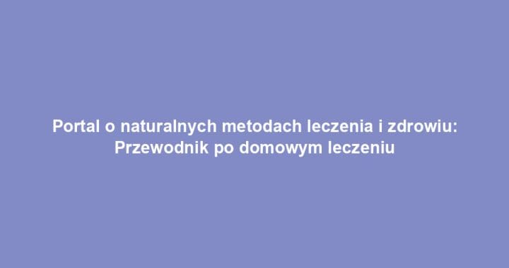 Portal o naturalnych metodach leczenia i zdrowiu: Przewodnik po domowym leczeniu