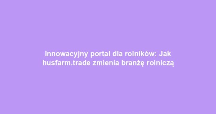 Innowacyjny portal dla rolników: Jak husfarm.trade zmienia branżę rolniczą