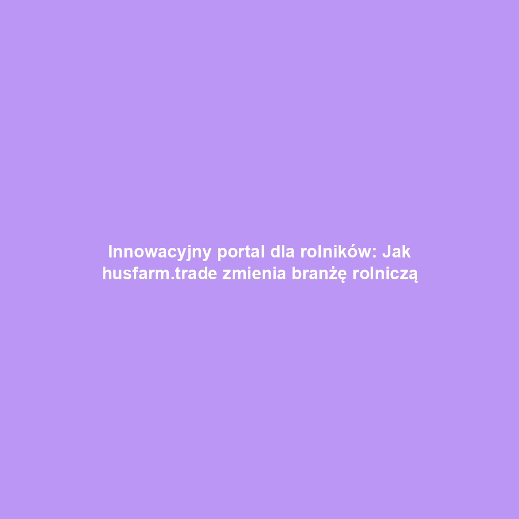Innowacyjny portal dla rolników: Jak husfarm.trade zmienia branżę rolniczą